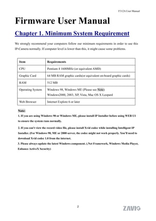 F312A User Manual



Firmware User Manual
Chapter 1. Minimum System Requirement
We strongly recommend your computers follow our minimum requirements in order to use this
IP-Camera normally. If computer level is lower than this, it might cause some problems.



   Item                    Requirements

   CPU                     Pentium 4 1600MHz (or equivalent AMD)

   Graphic Card            64 MB RAM graphic cards(or equivalent on-board graphic cards)

   RAM                     512 MB

   Operating System        Windows 98, Windows ME (Please see Note)
                           Windows2000, 2003, XP, Vista, Mac OS X Leopard

   Web Browser             Internet Explore 6 or later

  Note:
  1. If you are using Windows 98 or Windows ME, please install IP Installer before using WEB UI
  to ensure the system runs normally.

  2. If you can't view the record video file, please install Xvid codec while installing Intelligent IP
  Installer. (For Windows 98, ME or 2000 server, the codec might not work properly. You’ll need to
  download Xvid codec 1.0 from the internet.
  3. Please always update the latest Windows component. (.Net Framework, Windows Media Player,
  Enhance ActiveX Security)




                                                     2
 