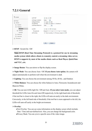 7.2.1 General




 RTSP : Switch On / Off

  Note: RTSP (Real Time Streaming Protocol) is a protocol for use in streaming
  media system which allows clients to remotely control a streaming video server.
  RTSP is supports by most of the media clients such as Real Player, QuickTime
  and VLC...etc.

 Image Rotate: You can mirror or flip the display screen.

 Night Mode: You can choose Auto / Off. If you choose Auto option, the camera will
adjust automatically to perform well when the environment is dark

 Lighting: You can choose the environment among 50 Hz, 60 Hz , and Outdoor.

 White Balance: You can choose the white balance to Auto, Florescent, Incandescent and
Black & White.

 IR: You can turn LEDs light On / Off and Auto. If you select Auto mode, you can adjust
threshold for LEDs Auto-On and Auto-Off respectively. In the right hand side of threshold,
if the tool bar is closer to the right, the LEDs will auto-on easily in the dark environment.
Conversely, in the left hand side of threshold, if the tool bar is more approach to the left, the
LEDs will auto-off easily in the bright environment.

 Overlay:
   Text Overlay: You can see some information on the display screen which includes

    Date / Time and user-defined text. Also, you can change the background color.
   Privacy Mask: You can cover a specific area of the video image.




                                              31
 