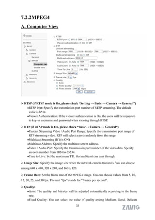 7.2.2MPEG4
A. Computer View




 RTSP (if RTSP mode is On, please check “Setting → Basic → Camera → General ”)
   RTSP Port: Specify the transmission port number of RTSP streaming. The default

    value is 8554.
   Viewer Authentication: If the viewer authentication is On, the users will be requested

    to key-in username and password when viewing through RTSP.

 RTP (if RTSP mode is On, please check “Basic→ Camera → General“)
   Unicast Streaming Video / Audio Port Range: Specify the transmission port range of

    RTP streaming video. RTP will select a port randomly from the range.
   Multicast Streaming (If it is ON)

   Multicast Address: Specify the multicast server address.

   Video / Audio Port: Specify the transmission port number of the video data. Specify

    an even number from 1024 to 65534.
   Time to Live: Set the maximum TTL that multicast can pass through.


 Image Size: Specify the image size when the network camera transmits. You can choose
among 640 x 480, 320 x 240, and 160 x 120.

 Frame Rate: Set the frame rate of the MPEG4 image. You can choose values from 5, 10,
15, 20, 25, and 30 fps. The unit “fps” stands for “frames per second”.

 Quality:
   Auto: The quality and bitratee will be adjusted automatically according to the frame

    rate.
   Fixed Quality: You can select the value of quality among Medium, Good, Delicate

                                            32
 