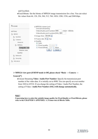 and Excellent.
    Fixed Bitrate: Set the bitrate of MPEG4 image transmission for a line. You can select

     the values from 64, 128, 256, 384, 512, 768, 1024, 1280, 1536, and 2048 kbps.




 MPEG4 view port (if RTSP mode is Off, please check “Basic → Camera →
General”)
   Unicast Streaming Video / Audio Port Number: Specify the transmission port
     number of the video data. It is initially set to 8090. You can specify an even number
     from 1024 to 65534. If you change the setting of Video / Audio Port Number, the
     setting of Video / Audio Port Number (SSL) will change automatically.



  Note:
  Concerning how to select the suitable image quality for Fixed Quality or Fixed Bitrate, please
  refer to the CHAPTER 9. APPENDIX / A. Frame-rate & Bitrate Table.




                                             33
 