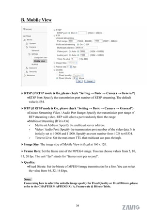 B. Mobile View




 RTSP (if RTSP mode is On, please check “Setting → Basic → Camera → General”)
   RTSP Port: Specify the transmission port number of RTSP streaming. The default

    value is 554.

 RTP (if RTSP mode is On, please check “Setting → Basic → Camera → General”)
   Unicast Streaming Video / Audio Port Range: Specify the transmission port range of

    RTP streaming video. RTP will select a port randomly from the range.
   Multicast Streaming (If it is On)

         Multicast Address: Specify the multicast server address.
         Video / Audio Port: Specify the transmission port number of the video data. It is
          initially set to 10000 and 11000. Specify an even number from 1024 to 65534.
         Time to Live: Set the maximum TTL that multicast can pass through.

 Image Size: The image size of Mobile View is fixed at 160 x 120.

 Frame Rate: Set the frame rate of the MPEG4 image. You can choose values from 5, 10,
15, 20 fps. The unit “fps” stands for “frames sent per second”.
 Quality:
   Fixed Bitrate: Set the bitrate of MPEG4 image transmission for a line. You can select

    the value from 64, 32, 16 kbps.

  Note:
  Concerning how to select the suitable image quality for Fixed Quality or Fixed Bitrate, please
  refer to the CHAPTER 9. APPENDIX / A. Frame-rate & Bitrate Table.




                                             34
 