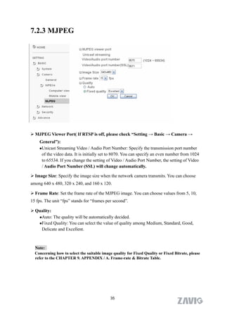 7.2.3 MJPEG




 MJPEG Viewer Port( If RTSP is off, please check “Setting → Basic → Camera →
    General”):
    Unicast Streaming Video / Audio Port Number: Specify the transmission port number
     of the video data. It is initially set to 8070. You can specify an even number from 1024
     to 65534. If you change the setting of Video / Audio Port Number, the setting of Video
     / Audio Port Number (SSL) will change automatically.

 Image Size: Specify the image size when the network camera transmits. You can choose
among 640 x 480, 320 x 240, and 160 x 120.

 Frame Rate: Set the frame rate of the MJPEG image. You can choose values from 5, 10,
15 fps. The unit “fps” stands for “frames per second”.

 Quality:
   Auto: The quality will be automatically decided.

   Fixed Quality: You can select the value of quality among Medium, Standard, Good,

    Delicate and Excellent.



  Note:
  Concerning how to select the suitable image quality for Fixed Quality or Fixed Bitrate, please
  refer to the CHAPTER 9. APPENDIX / A. Frame-rate & Bitrate Table.




                                             35
 