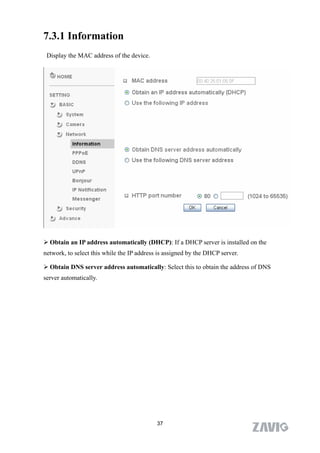 7.3.1 Information
 Display the MAC address of the device.




 Obtain an IP address automatically (DHCP): If a DHCP server is installed on the
network, to select this while the IP address is assigned by the DHCP server.

 Obtain DNS server address automatically: Select this to obtain the address of DNS
server automatically.




                                            37
 