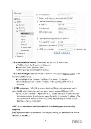  Use the following IP address: Select this when the fixed IP address is set.
    IP address: Enter the IP address of the device.

    Subnet mask: Enter the subnet mask.
    Default gateway: Enter the default gateway.


 Use the following DNS server address: Select this when you set the fixed address as the
IP address of DNS server.
     Primary DNS server: Enter the IP address of the primary DNS server.

     Secondary DNS server: Enter the IP address of the secondary DNS server, if

      necessary.

 HTTP port number: Select 80 in general situations. If you want to use a port number
other than 80, select the text box and enter a port number between 1024 and 65535.
     When you have set the HTTP port number to a number other than 80 on the Network

       setting page or in the Setup Program, access the device by typing the IP address of the
       device on the web browser as follows: Example: when HTTP port number is set to
       2000 http://192.168.1.100:2000/

Note: The IP Camera needs to be rebooted after it finishes changing the network setting
completely.
Note: If you connect the IP Camera with your computer directly, the default network domain
of camera is 192.168.1.xx

                                            38
 
