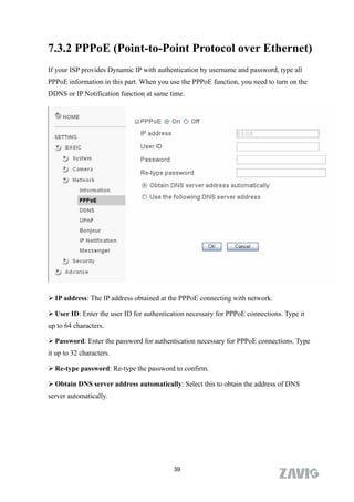 7.3.2 PPPoE (Point-to-Point Protocol over Ethernet)
If your ISP provides Dynamic IP with authentication by username and password, type all
PPPoE information in this part. When you use the PPPoE function, you need to turn on the
DDNS or IP Notification function at same time.




 IP address: The IP address obtained at the PPPoE connecting with network.

 User ID: Enter the user ID for authentication necessary for PPPoE connections. Type it
up to 64 characters.

 Password: Enter the password for authentication necessary for PPPoE connections. Type
it up to 32 characters.

 Re-type password: Re-type the password to confirm.

 Obtain DNS server address automatically: Select this to obtain the address of DNS
server automatically.




                                           39
 