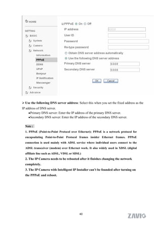  Use the following DNS server address: Select this when you set the fixed address as the
IP address of DNS server.
     Primary DNS server: Enter the IP address of the primary DNS server.

     Secondary DNS server: Enter the IP address of the secondary DNS server.



  Note :
  1. PPPoE (Point-to-Point Protocol over Ethernet): PPPoE is a network protocol for
  encapsulating Point-to-Point Protocol frames insider Ethernet frames. PPPoE
  connection is used mainly with ADSL service where individual users connect to the
  ADSL transceiver (modem) over Ethernet work. It also widely used in XDSL (digital
  affiliate line such as ADSL, VDSL or SDSL)
  2. The IP Camera needs to be rebooted after it finishes changing the network
  completely.
  3. The IP Camera with Intelligent IP Installer can’t be founded after turning on
  the PPPoE and reboot.




                                          40
 
