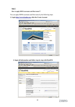 Note :
  How to apply DDNS username and Host name??

You can apply DDNS username and Host name by the following steps:
1. Login http://www.dyndns.org, click the Create Account




    2. Input all information and follow step by step with DynDNS




           .
                                        42
 