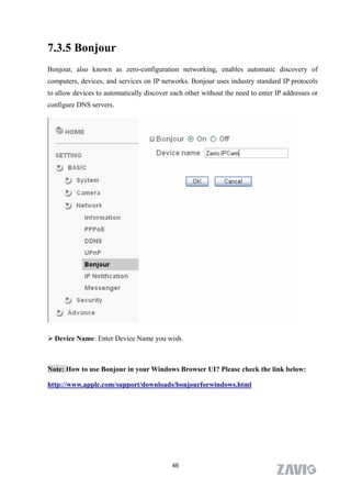 7.3.5 Bonjour
Bonjour, also known as zero-configuration networking, enables automatic discovery of
computers, devices, and services on IP networks. Bonjour uses industry standard IP protocols
to allow devices to automatically discover each other without the need to enter IP addresses or
configure DNS servers.




 Device Name: Enter Device Name you wish.



Note: How to use Bonjour in your Windows Browser UI? Please check the link below:

http://www.apple.com/support/downloads/bonjourforwindows.html




                                           46
 