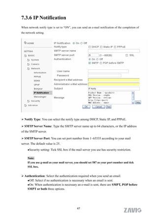 7.3.6 IP Notification
When network notify type is set to “ON”, you can send an e-mail notification of the completion of
the network setting.




 Notify Type: You can select the notify type among DHCP, Static IP, and PPPoE.

 SMTP Server Name: Type the SMTP server name up to 64 characters, or the IP address
of the SMTP server.

 SMTP Server Port: You can set port number from 1~65535 according to your mail
server. The default value is 25.
     Security   setting: Tick SSL box if the mail server you use has security restriction.

     Note:
     If you use g-mail as your mail server, you should set 587 as your port number and tick
     SSL box.


 Authentication: Select the authentication required when you send an email.
   Off: Select if no authentication is necessary when an email is sent.

   On: When authentication is necessary an e-mail is sent, there are SMPT, POP before

   SMPT or both three options.




                                              47
 