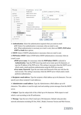  Authentication: Select the authentication required when you send an email.
   Off: Select if no authentication is necessary when an email is sent.

   On: When authentication is necessary an e-mail is sent, there are SMPT, POP before

   SMPT or both three options.
 SMTP: Select if SMTP authentication is necessary when an e-mail is sent.
 POP before SMTP: Select if POP before SMTP authentication is necessary when an
e-mail is sent.
    POP server name: It is necessary when the POP before SMTP is selected in

      Authentication. Type the POP (receiving mail) server name up to 64 characters, or
      type the IP address of the POP server. This setting is necessary when the SMTP server
      which sends e-mails performs authentication using the POP user account.
    User name, Password: Type the user name and Password of the user who has the

      mail account. This setting is necessary when the SMTP server which sends e-mails
      performs authentication.

 Recipient e-mail address: Type the recipient e-Mail address up to 64 characters. You can
specify up to three recipient E-mail addresses.

 Administrator e-mail address: Type the Administrator e-Mail address up to 64
characters. This address is used for reply mail and sending system messages from the SMTP
server.

 Subject: Type the subject/title of the e-Mail up to 64 characters. With respect to mail
which is sent according to the IP notification.

 Message: Type the text of the E-mail up to 384 characters. Default value provides
network information including IP, Port, MAC, Model, Firmware Version and Web Version.


                                             48
 