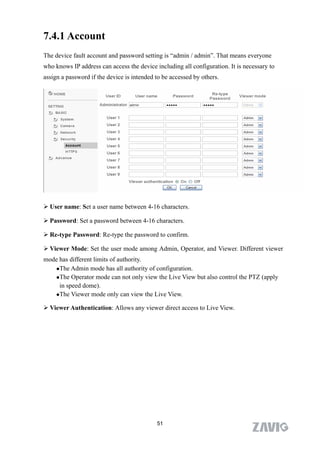 7.4.1 Account
The device fault account and password setting is “admin / admin”. That means everyone
who knows IP address can access the device including all configuration. It is necessary to
assign a password if the device is intended to be accessed by others.




 User name: Set a user name between 4-16 characters.

 Password: Set a password between 4-16 characters.

 Re-type Password: Re-type the password to confirm.

 Viewer Mode: Set the user mode among Admin, Operator, and Viewer. Different viewer
mode has different limits of authority.
   The Admin mode has all authority of configuration.

   The Operator mode can not only view the Live View but also control the PTZ (apply

     in speed dome).
   The Viewer mode only can view the Live View.


 Viewer Authentication: Allows any viewer direct access to Live View.




                                            51
 