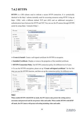 7.4.2 HTTPS
HTTPS is a URI scheme used to indicate a secure HTTP connection. It is syntactically
identical to the http:// scheme normally used for accessing resources using HTTP. Using an
https: //URL/ with a different default TCP port (443) and an additional encryption /
authentication layer between the HTTP and TCP. You can use the IP camera through HTTPS
easily by using https:// instead of http://.




 Create & Install: Create a self-signed certificate for HTTPS to recognize.

 Installed Certificate: Display or remove the properties of the installed certificate.

 HTTPS Connection Policy: Set HTTPS connection policy for different level of users.

 To use the HTTPS encryption, please set up “Create self-signed certificate” for the first
time you use the HTTPS function, and then set up the connection policy for different users.




Note:
When enable HTTPS with RTSP on mode, the IP Camera only protect the setting such as
username and password and do not protect video and audio. When enable HTTPS with RTSP
off mode, the IP Camera will protect all setting including video and audio.


                                               52
 