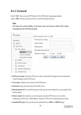 8.1.1 General
Select “On” when you use FTP function. The FTP client setting page appears.
Select “Off”, when you do not wish to use the FTP client function.

  Note:
  The frame rate and operability on the main viewer may decrease while a file is being
  transmitted by the FTP client function.




 FTP server name: Type the FTP server name to upload still images up to 64 characters,
  or the IP address of the FTP server.

 User name: Type the user name for the FTP server.

 Password: Type the password for the FTP server.

 Retype password: To confirm the password, type the same characters as you typed in the
  Password box.

 Passive mode: Set whether you use the passive mode of FTP server or not when
  connecting to FTP server. Select On to connect to FTP server using the passive mode.

 Attached file type: You can choose the attached file in JPEG or MPEG4 type.

                                            55
 