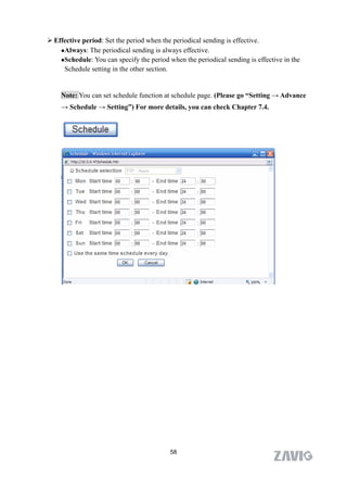  Effective period: Set the period when the periodical sending is effective.
    Always: The periodical sending is always effective.

    Schedule: You can specify the period when the periodical sending is effective in the

     Schedule setting in the other section.


    Note: You can set schedule function at schedule page. (Please go “Setting → Advance
    → Schedule → Setting”) For more details, you can check Chapter 7.4.




                                           58
 