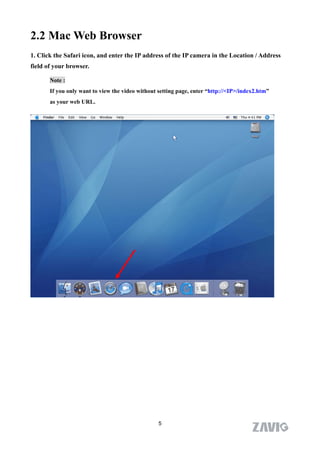 2.2 Mac Web Browser
1. Click the Safari icon, and enter the IP address of the IP camera in the Location / Address
field of your browser.

       Note :
       If you only want to view the video without setting page, enter “http://<IP>/index2.htm”
       as your web URL.




                                                  5
 