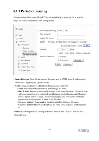 8.1.3 Periodical sending
You can set to send an image file to FTP server periodically by selecting On to send the
image file to FTP server linked with setting period.




 Image file name: Type the file name of the image sent by SMTP up to 10 alphanumeric
  characters, - (hyphen) and _ (under score).
 Suffix: Select a suffix to be added to the file name sent by SMTP.
    None: The name of the sent file will be the Image file name.

    Date & time: The date & time suffix is added to the Image file name. The date & time

     suffix consists of lower two-digits of year (2 digits), month (2 digits), date (2 digits),
     hour (2 digits), minute (2 digits) and second (2 digits), and consecutive number (2
     digits), thus 14-digit number is added to the file name.
    Sequence number: A consecutive number is added to the Image file name.

    Sequence number clear: Click Clear and the suffix of the sequence number returns

     to 1.

 Interval: Set the periodical sending is effective interval. Min value is 1 min and Max
value is 24 hour.




                                             59
 