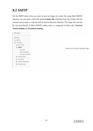 8.2 SMTP
Set the SMTP menu when you want to send an image via e-mail. By using Mail (SMTP)
function, you can send a mail with attached image file which has been shot linked with the
external sensor input or with the built-in motion detection function. The image file can also
be sent periodically. E-Mail (SMTP) setting menu is composed of three tabs, General,
Alarm sending and Periodical sending.




                                            61
 