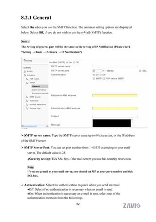 8.2.1 General
Select On when you use the SMTP function. The common setting options are displayed
below. Select Off, if you do not wish to use the e-Mail (SMTP) function.

Note :
The Setting of general part will be the same as the setting of IP Notification (Please check
“Setting → Basic → Network → IP Notification”)




 SMTP server name: Type the SMTP server name up to 64 characters, or the IP address
of the SMTP server.

 SMTP Server Port: You can set port number from 1~65535 according to your mail
     server. The default value is 25.
     Security   setting: Tick SSL box if the mail server you use has security restriction.

     Note:
     If you use g-mail as your mail server, you should set 587 as your port number and tick
     SSL box.


 Authentication: Select the authentication required when you send an email.
   Off: Select if no authentication is necessary when an email is sent.

   On: When authentication is necessary an e-mail is sent, select one of the

   authentication methods from the followings.
                                              62
 