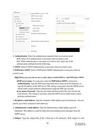  Authentication: Select the authentication required when you send an email.
   Off: Select if no authentication is necessary when an email is sent.

   On: When authentication is necessary an e-mail is sent, select one of the
   authentication methods from the followings.
 SMTP: Select if SMTP authentication is necessary when an e-mail is sent.
 POP before SMTP: Select if POP before SMTP authentication is necessary when an
e-mail is sent.

  Note：When you set to On, be sure to select either or both SMTP or / and POP before SMTP.

     POP server   name: It is necessary when the POP before SMTP is selected in
      Authentication. Type the POP (receiving mail) server name up to 64 characters, or
      type the IP address of the POP server. This setting is necessary when the SMTP server
      which sends e-mails performs authentication using the POP user account.
     User name, Password: Type the user name and Password of the user who has the

      mail account. This setting is necessary when the SMTP server which sends e-mails
      performs authentication.

 Recipient e-mail address: Type the recipient e-Mail address up to 64 characters. You can
specify up to three recipient E-mail addresses.

 Administrator e-mail address: Type the Administrator e-Mail address up to 64
  characters. This address is used for reply mail and sending system messages from the
  SMTP server.

 Subject: Type the subject/title of the e-Mail up to 64 characters. With respect to mail

                                            63
 