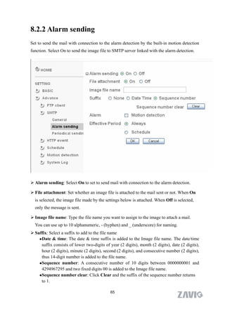 8.2.2 Alarm sending
Set to send the mail with connection to the alarm detection by the built-in motion detection
function. Select On to send the image file to SMTP server linked with the alarm detection.




 Alarm sending: Select On to set to send mail with connection to the alarm detection.

 File attachment: Set whether an image file is attached to the mail sent or not. When On
  is selected, the image file made by the settings below is attached. When Off is selected,
  only the message is sent.

 Image file name: Type the file name you want to assign to the image to attach a mail.
  You can use up to 10 alphanumeric, - (hyphen) and _ (underscore) for naming.
 Suffix: Select a suffix to add to the file name
     Date & time: The date & time suffix is added to the Image file name. The date/time

      suffix consists of lower two-digits of year (2 digits), month (2 digits), date (2 digits),
      hour (2 digits), minute (2 digits), second (2 digits), and consecutive number (2 digits),
      thus 14-digit number is added to the file name.
    Sequence number: A consecutive number of 10 digits between 0000000001 and

      4294967295 and two fixed digits 00 is added to the Image file name.
    Sequence number clear: Click Clear and the suffix of the sequence number returns

      to 1.

                                             65
 