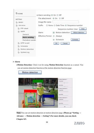  Alarm
    Motion   Detection: Click it on for using Motion Detection function as a sensor. You
    can set motion detection function at the motion detection function page.




   Note: You can set motion detection at motion detection page. (Please go “Setting →
   Advance → Motion detection → Setting”) For more details, you can check
   Chapter 8.5.
                                          66
 