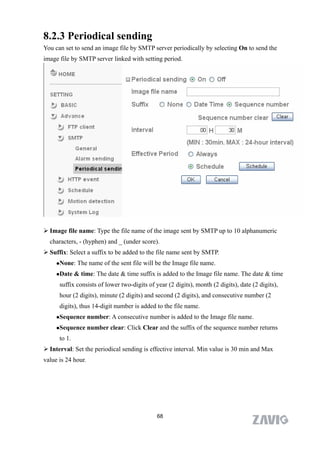 8.2.3 Periodical sending
You can set to send an image file by SMTP server periodically by selecting On to send the
image file by SMTP server linked with setting period.




 Image file name: Type the file name of the image sent by SMTP up to 10 alphanumeric
  characters, - (hyphen) and _ (under score).
 Suffix: Select a suffix to be added to the file name sent by SMTP.
     None:    The name of the sent file will be the Image file name.
     Date    & time: The date & time suffix is added to the Image file name. The date & time
      suffix consists of lower two-digits of year (2 digits), month (2 digits), date (2 digits),
      hour (2 digits), minute (2 digits) and second (2 digits), and consecutive number (2
      digits), thus 14-digit number is added to the file name.
     Sequence      number: A consecutive number is added to the Image file name.
     Sequence      number clear: Click Clear and the suffix of the sequence number returns
      to 1.
 Interval: Set the periodical sending is effective interval. Min value is 30 min and Max
value is 24 hour.




                                              68
 