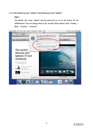 2. Use the default account “admin” and default password “admin”.

      Note :
      The default user name “admin” and the password are set at the factory for the
      administrator. You can change them in the Account Menu (Please check “Setting →
      Basic → Security → Account”)




                                            6
 
