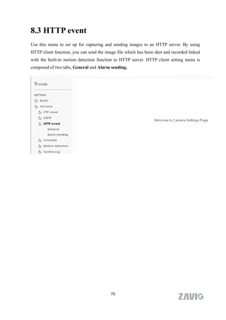 8.3 HTTP event
Use this menu to set up for capturing and sending images to an HTTP server. By using
HTTP client function, you can send the image file which has been shot and recorded linked
with the built-in motion detection function to HTTP server. HTTP client setting menu is
composed of two tabs, General and Alarm sending.




                                          70
 