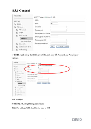 8.3.1 General




 HTTP event: Set up the HTTP server URL, port, User ID, Password, and Proxy Server
settings.




For example:

URL: 192.168.1.7/cgi-bin/operator/ptzset

Note: The setting of URL should be the same as CGI




                                           71
 