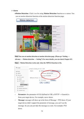  Alarm
    Motion   Detection: Click it on for using Motion Detection function as a sensor. You
    can set motion detection function at the motion detection function page.




   Note: You can set motion detection at motion detection page. (Please go “Setting →
   Advance → Motion detection → Setting”) For more details, you can check Chapter 8.5.

   Note： Motion Detection works only when the MPEG4 function is On.




         Parameter: the parameter of CGI (defined in URL of HTTP → General) is
          from your target device. For example, move=down.
         Message: message will show up in the form of Message = PTZ down. If your
          target device didn’t support the parameter of message, you can’t see the
          message. So you can just take the message as a note. For example: PTZ
          down.
                                            73
 