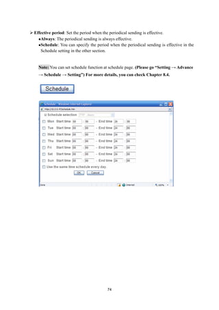  Effective period: Set the period when the periodical sending is effective.
    Always: The periodical sending is always effective.

    Schedule: You can specify the period when the periodical sending is effective in the

     Schedule setting in the other section.


    Note: You can set schedule function at schedule page. (Please go “Setting → Advance
    → Schedule → Setting”) For more details, you can check Chapter 8.4.




                                          74
 