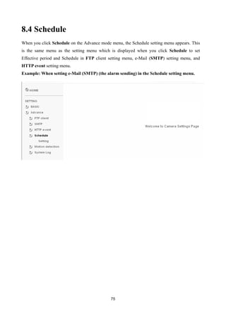 8.4 Schedule
When you click Schedule on the Advance mode menu, the Schedule setting menu appears. This
is the same menu as the setting menu which is displayed when you click Schedule to set
Effective period and Schedule in FTP client setting menu, e-Mail (SMTP) setting menu, and
HTTP event setting menu.
Example: When setting e-Mail (SMTP) (the alarm sending) in the Schedule setting menu.




                                            75
 