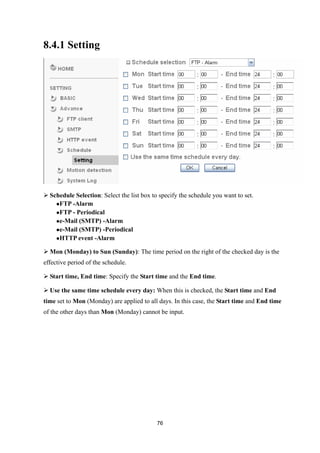 8.4.1 Setting




 Schedule Selection: Select the list box to specify the schedule you want to set.
    FTP -Alarm

    FTP - Periodical

    e-Mail (SMTP) -Alarm
    e-Mail (SMTP) -Periodical

    HTTP event -Alarm


 Mon (Monday) to Sun (Sunday): The time period on the right of the checked day is the
effective period of the schedule.

 Start time, End time: Specify the Start time and the End time.

 Use the same time schedule every day: When this is checked, the Start time and End
time set to Mon (Monday) are applied to all days. In this case, the Start time and End time
of the other days than Mon (Monday) cannot be input.




                                            76
 