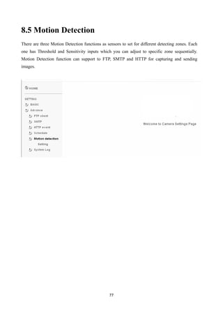 8.5 Motion Detection
There are three Motion Detection functions as sensors to set for different detecting zones. Each
one has Threshold and Sensitivity inputs which you can adjust to specific zone sequentially.
Motion Detection function can support to FTP, SMTP and HTTP for capturing and sending
images.




                                                77
 