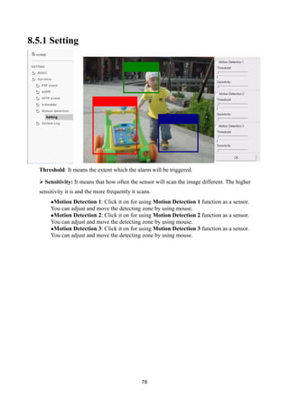 8.5.1 Setting




  Threshold: It means the extent which the alarm will be triggered.

   Sensitivity: It means that how often the sensor will scan the image different. The higher
  sensitivity it is and the more frequently it scans.
       Motion  Detection 1: Click it on for using Motion Detection 1 function as a sensor.
       You can adjust and move the detecting zone by using mouse.
       Motion Detection 2: Click it on for using Motion Detection 2 function as a sensor.
       You can adjust and move the detecting zone by using mouse.
       Motion Detection 3: Click it on for using Motion Detection 3 function as a sensor.
       You can adjust and move the detecting zone by using mouse.




                                                78
 