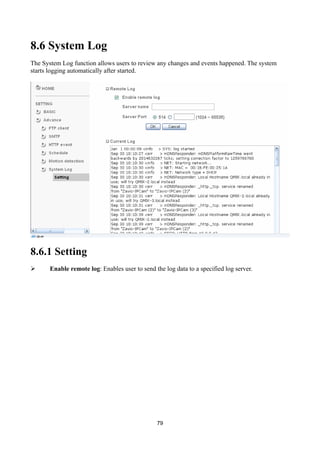 8.6 System Log
The System Log function allows users to review any changes and events happened. The system
starts logging automatically after started.




8.6.1 Setting
      Enable remote log: Enables user to send the log data to a specified log server.




                                                79
 