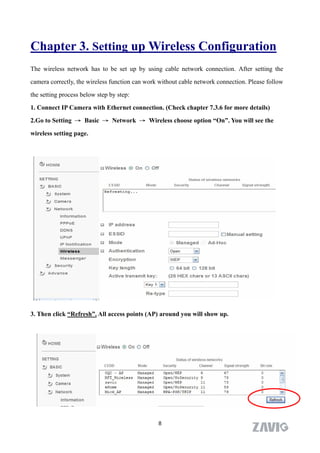 Chapter 3. Setting up Wireless Configuration
The wireless network has to be set up by using cable network connection. After setting the

camera correctly, the wireless function can work without cable network connection. Please follow

the setting process below step by step:

1. Connect IP Camera with Ethernet connection. (Check chapter 7.3.6 for more details)

2.Go to Setting → Basic → Network → Wireless choose option “On”. You will see the

wireless setting page.



     2. Go to “Setting→Basic→Network→Wireless＂, set the Wireless option to          “ON” .




3. Then click “Refresh”. All access points (AP) around you will show up.




                                                8
 