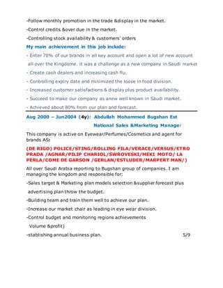 -Follow monthly promotion in the trade &display in the market.
-Control credits &over due in the market.
-Controlling stock availability & customers’ orders
My main achievement in this job include:
- Enter 70% of our brands in all key account and open a lot of new account
all over the Kingdome. it was a challenge as a new company in Saudi market
- Create cash dealers and increasing cash flu.
- Controlling expiry date and minimized the loose in food division.
- Increased customer satisfactions & display plus product availability.
- Succeed to make our company as anew well known in Saudi market.
- Achieved about 80% from our plan and forecast.
Aug 2000 – Jun2004 (4y): Abdullah Mohammed Bugshan Est
National Sales &Marketing Manager
This company is active on Eyewear/Perfumes/Cosmetics and agent for
brands AS:
(DE RIGO) POLICE/STING/ROLLING FILA/VERACE/VERSUS/ETRO
PRADA /AGNAR/PILIP CHARIOL/SWROVESKI/MEKI MOTO/ LA
PERLA/COME DE GARSON /GERLAN/ESTLUDER/MARPERT MAN/)
All over Saudi Arabia reporting to Bugshan group of companies. I am
managing the kingdom and responsible for:
-Sales target & Marketing plan models selection &supplier forecast plus
advertising plan throw the budget.
-Building team and train them well to achieve our plan.
-Increase our market chair as leading in eye wear division.
-Control budget and monitoring regions achievements
Volume &profit)
-stablishing annual business plan. 5/9
 