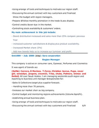 -Using arrange of tools and techniques to motivate our region staff.
-Discussing the annual contract with key customers and finalized
throw the budget with region managers.
-Prepare &Follow monthly promotion in the trade & pos display.
-Control credits &over due in the market.
-Controlling stock availability & customers’ orders.
My main achievement in this job include:
- Brand distribution increased and sales more than 25% compare previous
Year
- increased customer satisfactions & display plus product availability.
- Increased Market share (5%)
- Add new brands help us to increase our turnover and profit.
Oct1989 – July 2000 (11y): Sara corporation
Region Manager
This company is active on consumer care, Eyewear, Perfumes and Cosmetics
It was agent of brands as:
(Safilo) Carrera, O Marines. T.Force, Christian laxrua, Pupa, cover
girl, sensodyn, jergens, cream21, Trisa, chubs, Palmers, Immac and
Dettol) All over Saudi Arabia. I am managing western& south region and
reporting to business unit manager &responsible for:
-Sales & Collections target plus supplier forecast.
- Handling more than 70 persons.
-Increase our market chair as big company.
-Control budget and monitoring regions achievements (Volume &profit).
-stablishing annual business plan.
-Using arrange of tools and techniques to motivate our region staff.
-Discussing the annual contract with key customers and finalized 6/9
 