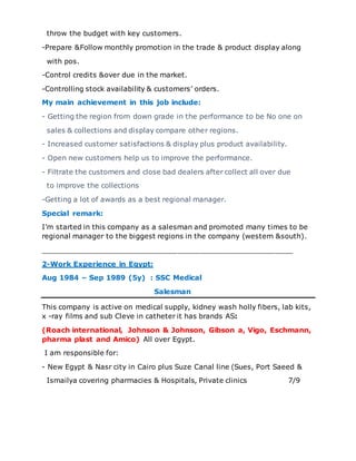 throw the budget with key customers.
-Prepare &Follow monthly promotion in the trade & product display along
with pos.
-Control credits &over due in the market.
-Controlling stock availability & customers’ orders.
My main achievement in this job include:
- Getting the region from down grade in the performance to be No one on
sales & collections and display compare other regions.
- Increased customer satisfactions & display plus product availability.
- Open new customers help us to improve the performance.
- Filtrate the customers and close bad dealers after collect all over due
to improve the collections
-Getting a lot of awards as a best regional manager.
Special remark:
I’m started in this company as a salesman and promoted many times to be
regional manager to the biggest regions in the company (western &south).
_________________________________________________________
2-Work Experience in Egypt:
Aug 1984 – Sep 1989 (5y) : SSC Medical
Salesman
This company is active on medical supply, kidney wash holly fibers, lab kits,
x -ray films and sub Cleve in catheter it has brands AS:
(Roach international, Johnson & Johnson, Gibson a, Vigo, Eschmann,
pharma plast and Amico) All over Egypt.
I am responsible for:
- New Egypt & Nasr city in Cairo plus Suze Canal line (Sues, Port Saeed &
Ismailya covering pharmacies & Hospitals, Private clinics 7/9
 