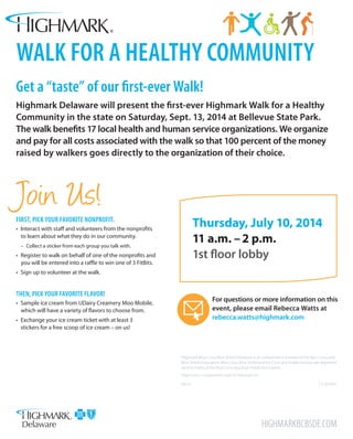 Thursday, July 10, 2014
11 a.m. – 2 p.m.
1st floor lobby
walk for a healthy community
Get a “taste” of our first-ever Walk!
Highmark Delaware will present the first-ever Highmark Walk for a Healthy
Community in the state on Saturday, Sept. 13, 2014 at Bellevue State Park.
The walk benefits 17 local health and human service organizations. We organize
and pay for all costs associated with the walk so that 100 percent of the money
raised by walkers goes directly to the organization of their choice.
Highmark Blue Cross Blue Shield Delaware is an independent licensee of the Blue Cross and
Blue Shield Association. Blue Cross, Blue Shield and the Cross and Shield symbols are registered
service marks of the Blue Cross and Blue Shield Association.
Highmark is a registered mark of Highmark Inc.
06/14	 CS 201904
Highmarkbcbsde.com
First, pick your favorite nonprofit.
• Interact with staff and volunteers from the nonprofits
to learn about what they do in our community.
–– Collect a sticker from each group you talk with.
• Register to walk on behalf of one of the nonprofits and
you will be entered into a raffle to win one of 3 FitBits.
• Sign up to volunteer at the walk.
Then, pick your favorite flavor!
• Sample ice cream from UDairy Creamery Moo Mobile,
which will have a variety of flavors to choose from.
• Exchange your ice cream ticket with at least 3
stickers for a free scoop of ice cream – on us!
Join Us!
For questions or more information on this
event, please email Rebecca Watts at
rebecca.watts@highmark.com
 