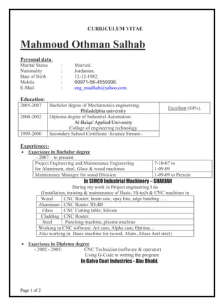 Page 1 of 2
CURRICULUM VITAE
Mahmoud Othman Salhab
Personal data:
Marital Status : Married.
Nationality : Jordanian.
Date of Birth : 12-12-1982.
Mobile : 00971-56-4550098.
E-Mail : eng_msalhab@yahoo.com.
Education:
2005-2007 Bachelor degree of Mechatronics engineering.
Philadelphia university
Excellent (84%).
2000-2002 Diploma degree of Industrial Automation.
Al-Balqa' Applied University
Collage of engineering technology
1999-2000 Secondary School Certificate -Science Stream-.
Experience:-
 Experience in Bachelor degree
- 2007 – to present:
Project Engineering and Maintenance Engineering
for Aluminum, steel, Glass & wood machines
7-10-07 to
1-09-09
Maintenance Manager for wood Division 1-09-09 to Present
In SIMCO Industrial Machinery – SHARJAH
During my work in Project engineering I do
(Installation, training & maintenance of Basic, Hi-tech & CNC machines in
 Experience in Diploma degree
- 2002 - 2005: CNC Technician (software & operator)
Using G-Code to writing the program
In Galva Coat Industries - Abu Dhabi.
Wood CNC Router, beam saw, spay line, edge banding ….
Aluminum CNC Router 3D,4D
Glass CNC Cutting table, Silicon
Cladding CNC Router.
Steel Punching machine, plasma machine
Working in CNC software: Art cam, Alpha cam, Optima…
Also working in Basic machine for (wood, Alum., Glass And steel)
 