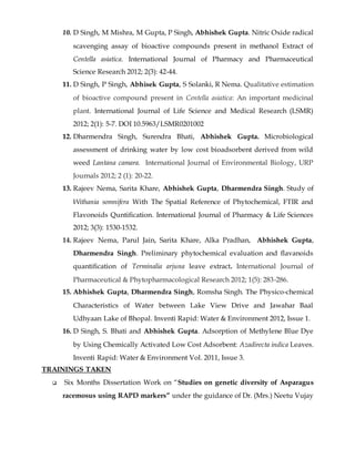 10. D Singh, M Mishra, M Gupta, P Singh, Abhishek Gupta. Nitric Oxide radical
scavenging assay of bioactive compounds present in methanol Extract of
Centella asiatica. International Journal of Pharmacy and Pharmaceutical
Science Research 2012; 2(3): 42-44.
11. D Singh, P Singh, Abhisek Gupta, S Solanki, R Nema. Qualitative estimation
of bioactive compound present in Centella asiatica: An important medicinal
plant. International Journal of Life Science and Medical Research (LSMR)
2012; 2(1): 5-7. DOI 10.5963/LSMR0201002
12. Dharmendra Singh, Surendra Bhati, Abhishek Gupta. Microbiological
assessment of drinking water by low cost bioadsorbent derived from wild
weed Lantana camara. International Journal of Environmental Biology, URP
Journals 2012; 2 (1): 20-22.
13. Rajeev Nema, Sarita Khare, Abhishek Gupta, Dharmendra Singh. Study of
Withania somnifera With The Spatial Reference of Phytochemical, FTIR and
Flavonoids Quntification. International Journal of Pharmacy & Life Sciences
2012; 3(3): 1530-1532.
14. Rajeev Nema, Parul Jain, Sarita Khare, Alka Pradhan, Abhishek Gupta,
Dharmendra Singh. Preliminary phytochemical evaluation and flavanoids
quantification of Terminalia arjuna leave extract. International Journal of
Pharmaceutical & Phytopharmacological Research 2012; 1(5): 283-286.
15. Abhishek Gupta, Dharmendra Singh, Romsha Singh. The Physico-chemical
Characteristics of Water between Lake View Drive and Jawahar Baal
Udhyaan Lake of Bhopal. Inventi Rapid: Water & Environment 2012, Issue 1.
16. D Singh, S. Bhati and Abhishek Gupta. Adsorption of Methylene Blue Dye
by Using Chemically Activated Low Cost Adsorbent: Azadirecta indica Leaves.
Inventi Rapid: Water & Environment Vol. 2011, Issue 3.
TRAININGS TAKEN
 Six Months Dissertation Work on “Studies on genetic diversity of Asparagus
racemosus using RAPD markers” under the guidance of Dr. (Mrs.) Neetu Vujay
 