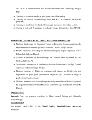 and Dr. N. N. mehrotra from M.P. Council of Science and Technology, Bhopal,
M.P.
 Training in plant tissue culture from grow tip welfare society
 Training in medical biotechnology from BHOPAL MEMORIAL HOSPITAL
(BMHRC).
 Training in mushroom production technology from grow tip welfare society.
 Training in basic tools & techniques in Molecular biology & Immunology from MPCST.
SEMINARS/CONFERENCES ATTENDED AND PRESENTED PAPERS
 National Conference on Emerging Trends in Biological Sciences organized by
Department of Biotechnology & Biochemistry, Career College, Bhopal.
 MPCST Sponsored Workshop on Intellectual Property Rights Organized by S.V.
Polytechnic College, Bhopal.
 National Conference on Biotechnology for Common Man organized by Tata
College, Sidhi (M.P.).
 Seminar on conservation of biodiversity & natural resources in Madhya Pradesh
organized by Saifia college, Bhopal.
 National seminar on Effects of environmental changes on biodiversity and
importance of gene pool preservation organized by Choithram College of
professional Studies, indore.
 National workshop on climate change & management of water bodies organized
by Department of Environment Sciences and limnology, Barkatullah university,
Bhopal.
EXPERIENCES
Research: Four year research experience in Plant, Natural Biology and Molecular
Biotechnology.
MEMBERSHIP
International membership of the World Society Interdisciplinary Anti-aging
Medicine.
 