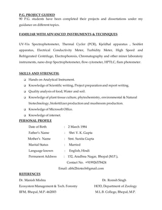 P.G. PROJECT GUIDED
90 P.G. students have been completed their projects and dissertations under my
guidance on different topics.
FAMILIAR WITH ADVANCED INSTRUMENTS & TECHNIQUES
UV-Vis Spectrophotometer, Thermal Cycler (PCR), Kjeldhal apparatus , Soxhlet
apparatus, Electrical Conductivity Meter, Turbidity Meter, High Speed and
Refrigerated Centrifuge, Electrophoresis, Chromatography and other minor laboratory
instruments, nano drop Spectrophotometer, flow cytometer, HPTLC, flam photometer.
SKILLS AND STRENGTH:
 Hands on Analytical Instrument.
 Knowledge of Scientific writing, Project preparation and report writing.
 Quality analysis of food, Water and soil.
 Knowledge of plant tissue culture, phytochemistry, environmental & Natural
biotechnology, biofertilizer production and mushroom production.
 Knowledge of Microsoft Office.
 Knowledge of internet.
PERSONAL PROFILE
Date of Birth : 2 March 1984
Father’s Name : Shri V. K. Gupta
Mother’s Name : Smt. Sunita Gupta
Marital Status : Married
Language known : English, Hindi
Permanent Address : 152, Aradhna Nagar, Bhopal (M.P.),
Contact No. +919926578424
Email: abhi2biotech@gmail.com
REFERENCES
Dr. Manish Mishra Dr. Romsh Singh
Ecosystem Management & Tech. Forestry HOD, Department of Zoology
IIFM, Bhopal, M.P.-462003 M.L.B. College, Bhopal, M.P.
 