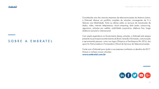 P R E V I S Õ E S T I C B R A S I L 2 017 - 2 018
24
Considerada uma das maiores empresas de telecomunicações da América Latina,
a Embratel oferece um portfólio completo de soluções convergentes de TI e
Telecom com Mobilidade. Entre as ofertas estão os serviços de transmissão de
dados, vídeo, internet, telepresença, cloud computing, data center, outsourcing,
segurança, soluções por satélite, mobilidade corporativa, telefonia fixa, longa
distância nacional e internacional.
Com ampla experiência no fornecimento dessas soluções, a Embratel está sempre
presente nos principais acontecimentos do Brasil, levando informação, comunicação
e aproximando pessoas, como nos Jogos Olímpicos e Paralímpicos Rio 2016, dos
quais foi Patrocinadora e Fornecedora Oficial de Serviços de Telecomunicações.
Conte com a Embratel para ajudar a sua empresa a enfrentar os desafios de 2017.
Acesse e conheça nossas soluções:
www.embratel.com.br
S O B R E A E M B R A T E L
 
