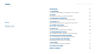 P R E V I S Õ E S T I C B R A S I L 2 017 - 2 018
INTRODUÇÃO																		02
#1 SEGURANÇA
A importância de proteger as informações no novo contexto 						 04
#2 CLOUD
Infraestrutura e serviços no centro das atenções										05
#3 MOBILIDADE CORPORATIVA
Foco na eficiência com maior controle dos processos								 06
#4 TELECOM E TI
Novos serviços de Telecom se integrando ao mundo de TI 							 07
#5 INTERNET DAS COISAS
Mais “coisas” conectadas já em 2017 												08
#6 ANALYTICS
Projetos de análise de dados vão se multiplicar 										09
#7 TRANSFORMAÇÃO DIGITAL
Novos modelos de negócio ganharão ainda mais espaço 							 10
#8 EVOLUÇÃO DOS DESENVOLVEDORES
Foco na elasticidade da arquitetura das aplicações 									11
#9 TUDO DEFINIDO POR SOFTWARE
Softwares ganharão cada vez mais espaço 											12
#10 BIG DATA
Projetos originados nas áreas de negócios											13	
						
AS CHAVES DO FUTURO 															15
SOBRE A EMBRATEL																24
Í N D I C E
 