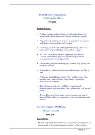Page 3 of 4
Chakwal Cement Company Limited.
(Chief Financial Officer)
1998-2005
RReessppoonnssiibbiilliittiieess::
 To Plan, organize and coordinate activities related to receipt,
safe Custody, Disbursement and banking of company’s funds.
 Preparation & maintenance of books of accounts in accordance
with the accounting policies and practices.
 To arrange for short term and long term financing. Direct the
maintenance of general ledger and subsidiary Ledger.
 To Direct the preparation of all support of Trial Balance.
Develop and maintain up to date systems and procedures
in conjunction with other departments.
 Ensure timely preparation of company’s annual ,half yearly and
quarterly accounts.
 Ensure that tax and statutory returns of the company are filed in
time.
 To Prepare Capital Budgets, Cash Flows and Forecasts. Plan,
organize direct and coordinate financial and accounting
activities of the company.
 Assist the board of directors and Chief executive in the
formulation and implementation of aver all financial policies and
plans.
 Review, Discuss and take action on report concerning area of
responsibilities which are prepared by either internal or external
auditor.
Innovative Computers (Pvt) Limited.
( Manager Accounts)
1992-1998
Resposibilities
1- Overall responsible for maintenance of accounts, arrangement of
finance audit of accounts and taxation matters of the company.
 