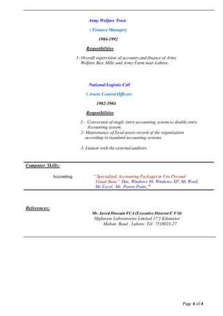 Page 4 of 4
Army Welfare Trust
( Finance Manager)
1984-1992
Resposibilities
1- Overall supervision of accounts and finance of Army
Welfare Rice Mills and Army Farm near Lahore.
National Logistic Cell
( Assets Control Officer)
1982-1984
Resposibilities
1- Conversion of single entry accounting system to double entry
Accounting system.
2- Maintenance of fixed assets record of the organization
according to standard accounting systems.
3- Liaison with the external auditors.
CCoommppuutteerr SSkkiillllss::
Accounting “ Specialized Accounting Packages in Fox Pro and
Visual Basic” Dos, Windows 98, Windows XP, Ms Word,
Ms Excel, Ms Power Point, ”
RReeffeerreenncceess::
Mr. Javed Hussain FCA (Executive Director/C F O)
Highnoon Laboratories Limited 17.5 Kilometer
Multan Road , Lahore. Tel: 7510023-27
 