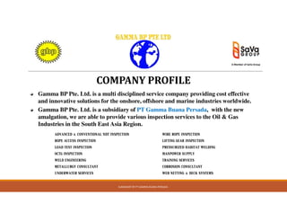 COMPANY PROFILE
Gamma BP Pte. Ltd. is a multi disciplined service company providing cost effective
and innovative solutions for the onshore, offshore and marine industries worldwide.
Gamma BP Pte. Ltd. is a subsidiary of PT Gamma Buana Persada, with the new
A Member of SaVa Group
SUBSIDIARY OF PT GAMMA BUANA PERSADA
Gamma BP Pte. Ltd. is a subsidiary of PT Gamma Buana Persada, with the new
amalgation, we are able to provide various inspection services to the Oil & Gas
Industries in the South East Asia Region.
ADVANCED & CONVENTIONAL NDT INSPECTION WIRE ROPE INSPECTION
ROPE ACCESS INSPECTION LIFTING GEAR INSPECTION
LOAD TEST INSPECTION PRESSURIZED HABITAT WELDING
OCTG INSPECTION MANPOWER SUPPLY
WELD ENGINEERING TRAINING SERVICES
METALLURGY CONSULTANT CORROSION CONSULTANT
UNDERWATER SERVICES WEB NETTING & DECK SYSTEMS
 